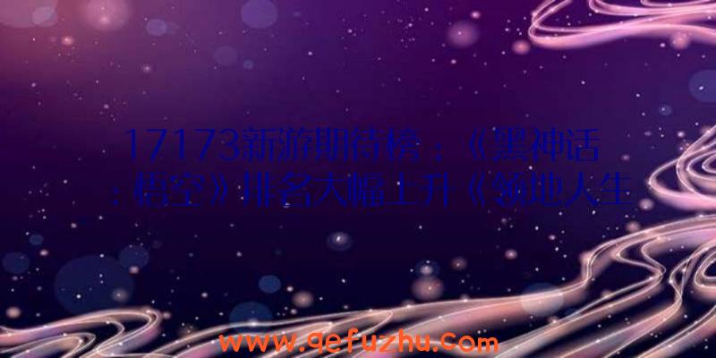 17173新游期待榜：《黑神话：悟空》排名大幅上升《领地人生》节后开测