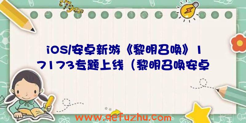 iOS/安卓新游《黎明召唤》17173专题上线（黎明召唤安卓版）