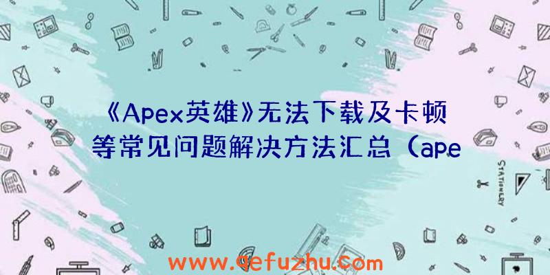 《Apex英雄》无法下载及卡顿等常见问题解决方法汇总（apex英雄下载卡住不动）