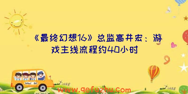 《最终幻想16》总监高井宏：游戏主线流程约40小时