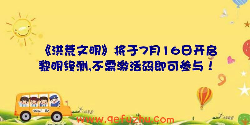 《洪荒文明》将于7月16日开启黎明终测,不需激活码即可参与！（洪荒文明公测礼包码）