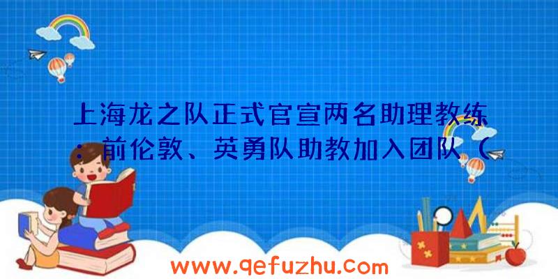 上海龙之队正式官宣两名助理教练：前伦敦、英勇队助教加入团队（上海龙之队外援）