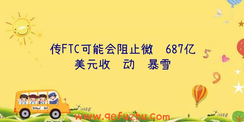 传FTC可能会阻止微软687亿美元收购动视暴雪