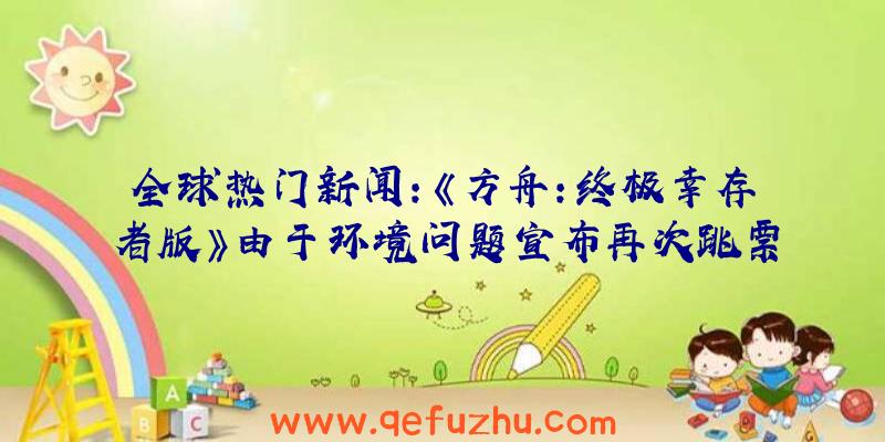 全球热门新闻:《方舟:终极幸存者版》由于环境问题宣布再次跳票