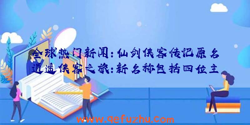 全球热门新闻:仙剑侠客传记原名逍遥侠客之旅:新名称包括四位主