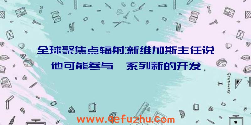 全球聚焦点辐射:新维加斯主任说他可能参与一系列新的开发