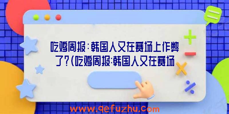 吃鸡周报：韩国人又在赛场上作弊了？（吃鸡周报:韩国人又在赛场上作弊了吗）