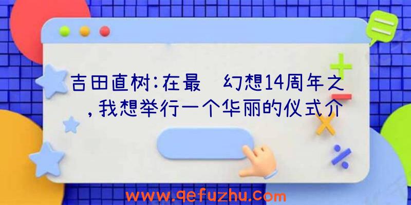 吉田直树:在最终幻想14周年之际,我想举行一个华丽的仪式介绍