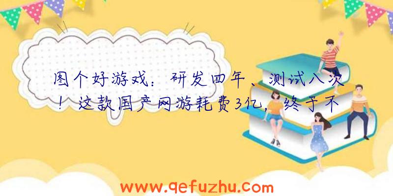 图个好游戏：研发四年、测试八次！这款国产网游耗费3亿，终于不删档测试了！