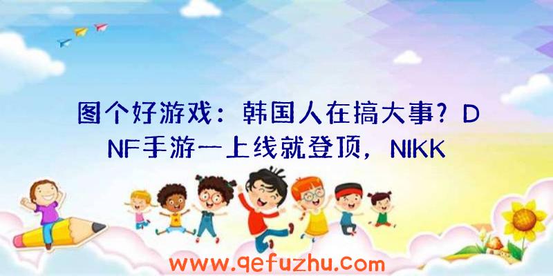 图个好游戏：韩国人在搞大事？DNF手游一上线就登顶，NIKKE开发测试被挤爆！