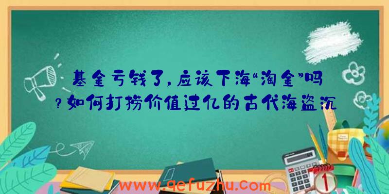 基金亏钱了，应该下海“淘金”吗？如何打捞价值过亿的古代海盗沉船（下）