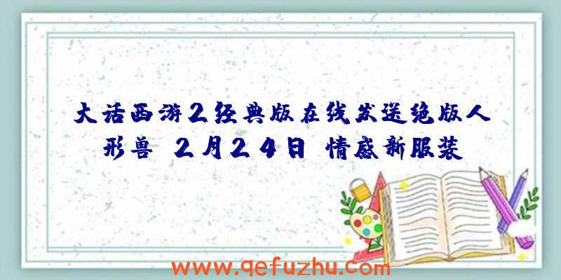 大话西游2经典版在线发送绝版人形兽!2月24日,情感新服装“