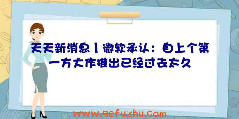 天天新消息丨微软承认：自上个第一方大作推出已经过去太久