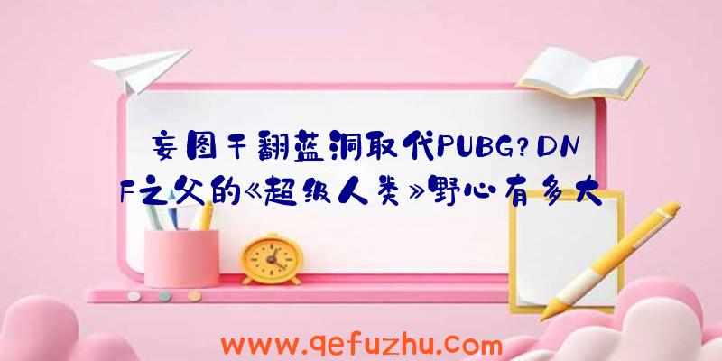 妄图干翻蓝洞取代PUBG？DNF之父的《超级人类》野心有多大？