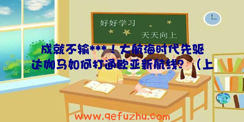 成就不输***！大航海时代先驱达伽马如何打通欧亚新航线？（上）（达·伽马的航海路线）