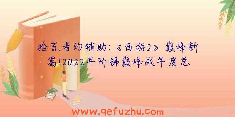 拾荒者的辅助:《西游2》巅峰新篇!2022年阶梯巅峰战年度总