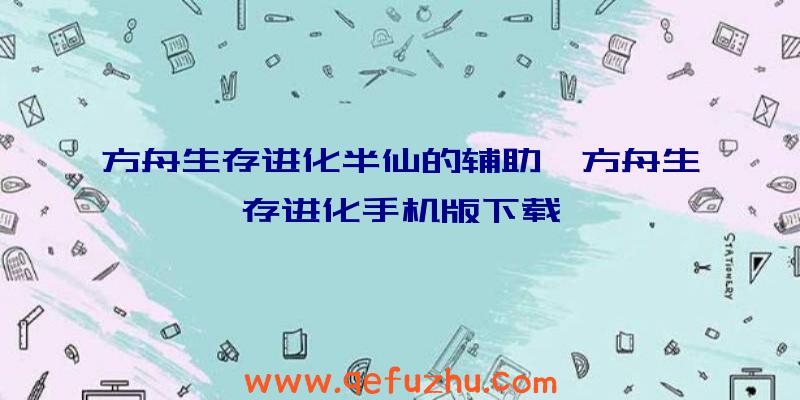 方舟生存进化半仙的辅助、方舟生存进化手机版下载