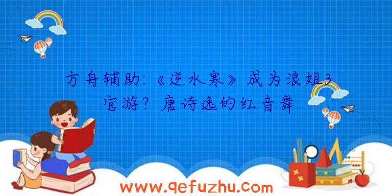 方舟辅助:《逆水寒》成为浪姐3官游？唐诗逸的红音舞