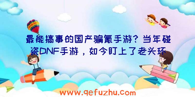 最能搞事的国产骗氪手游？当年碰瓷DNF手游，如今盯上了老头环（山寨DNF手游）