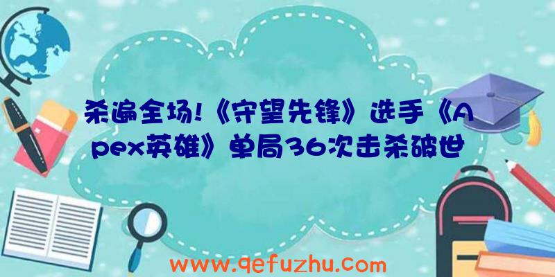 杀遍全场!《守望先锋》选手《Apex英雄》单局36次击杀破世界记录（apex英雄精彩击杀集锦）