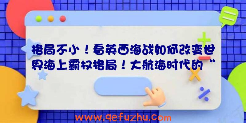 格局不小！看英西海战如何改变世界海上霸权格局！大航海时代的“顶上战争”（二）