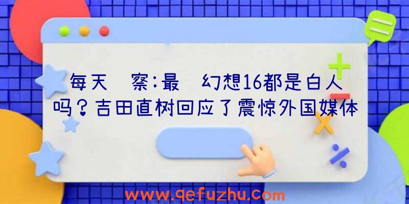 每天观察:最终幻想16都是白人吗？吉田直树回应了震惊外国媒体