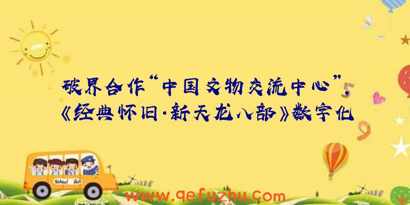 破界合作“中国文物交流中心”，《经典怀旧·新天龙八部》数字化再现千古帝陵