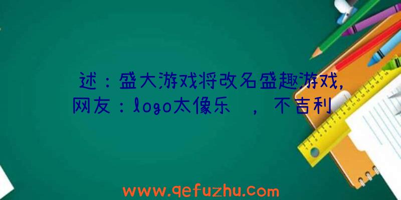 综述：盛大游戏将改名盛趣游戏，网友：logo太像乐视，不吉利！（盛大游戏为什么改名盛趣）