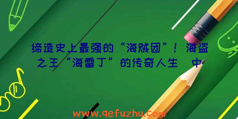 缔造史上最强的“海贼团”！海盗之王“海雷丁”的传奇人生（中）（大海盗时代最强大的海盗海雷丁）