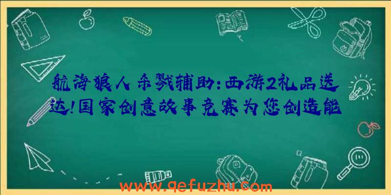 航海狼人杀戮辅助:西游2礼品送达!国家创意故事竞赛为您创造能