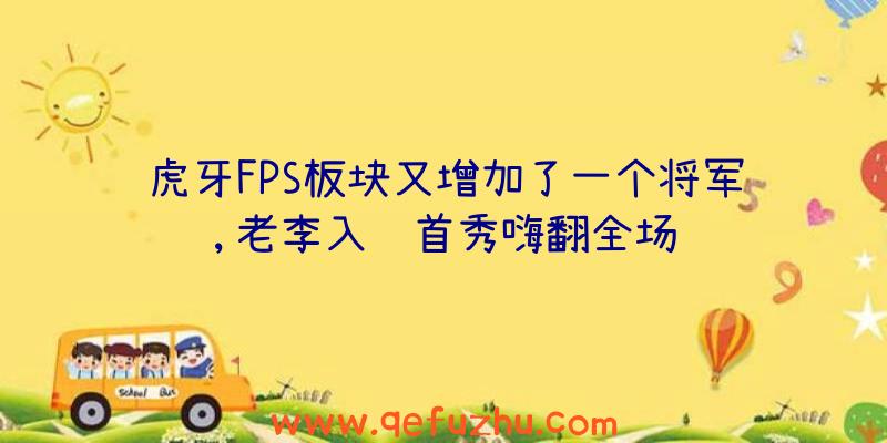 虎牙FPS板块又增加了一个将军,老李入驻首秀嗨翻全场