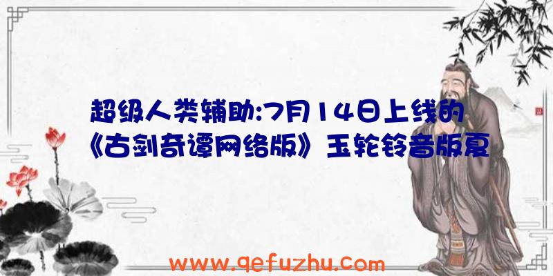 超级人类辅助:7月14日上线的《古剑奇谭网络版》玉轮铃音版夏