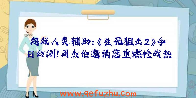 超级人类辅助:《生死狙击2》今日公测!周杰伦邀请您重燃枪战热