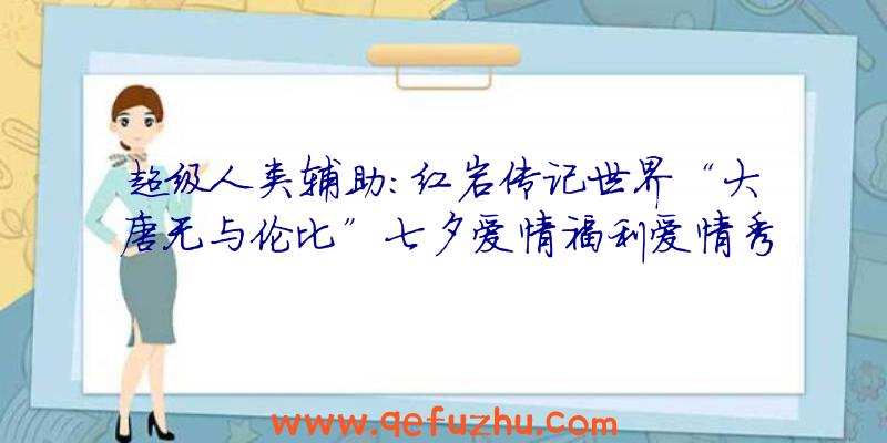 超级人类辅助:红岩传记世界“大唐无与伦比”七夕爱情福利爱情秀