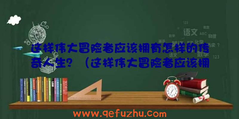 这样伟大冒险者应该拥有怎样的传奇人生？（这样伟大冒险者应该拥有怎样的传奇人生呢）