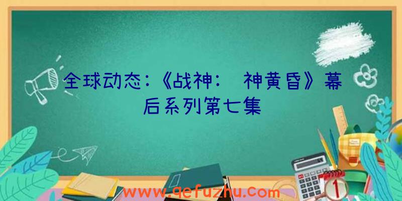 全球动态:《战神:诸神黄昏》幕后系列第七集