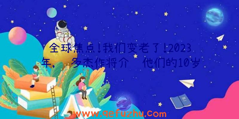 全球焦点!我们变老了!2023年,许多杰作将介绍他们的10岁