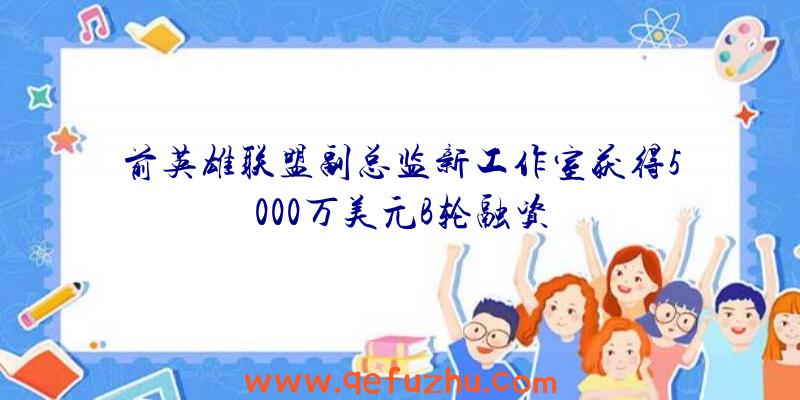 前英雄联盟副总监新工作室获得5000万美元B轮融资