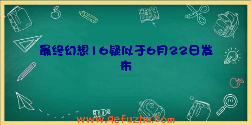 最终幻想16疑似于6月22日发布