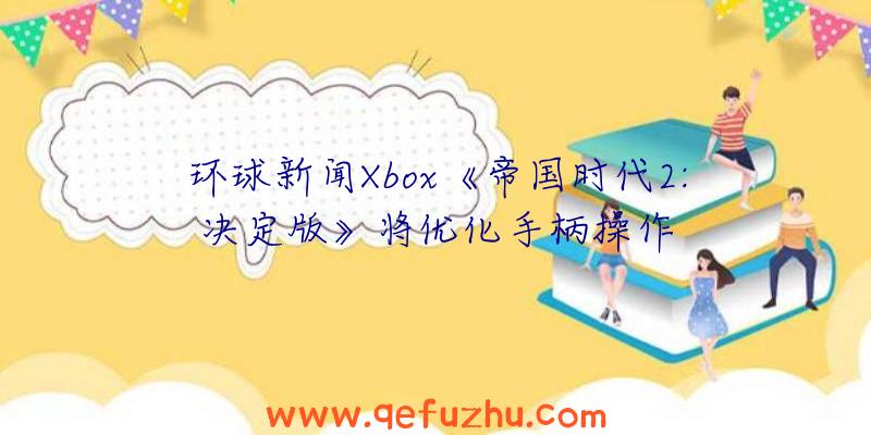 环球新闻Xbox《帝国时代2:决定版》将优化手柄操作