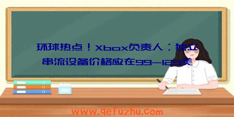 环球热点！Xbox负责人：独立串流设备价格应在99-129美元