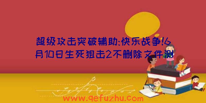 超级攻击突破辅助:快乐战争!6月10日生死狙击2不删除文件测